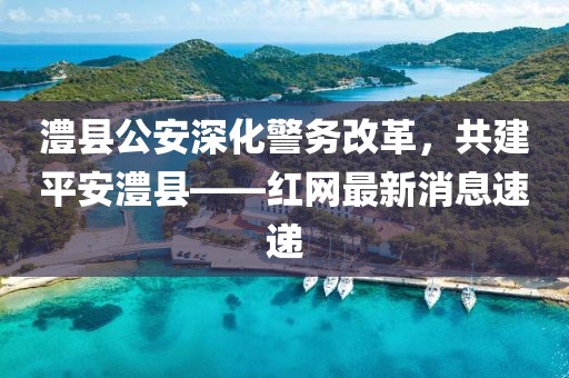 澧縣公安深化警務(wù)改革，共建平安澧縣——紅網(wǎng)最新消息速遞