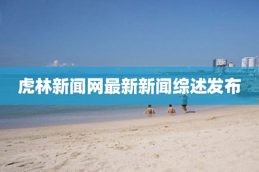 虎林新聞網(wǎng)最新新聞綜述發(fā)布