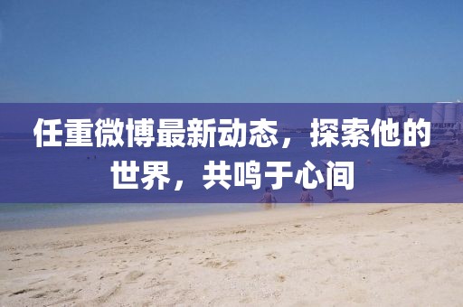 任重微博最新動態(tài)，探索他的世界，共鳴于心間