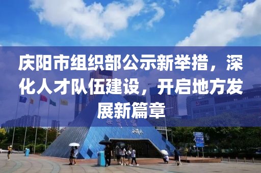 慶陽(yáng)市組織部公示新舉措，深化人才隊(duì)伍建設(shè)，開(kāi)啟地方發(fā)展新篇章